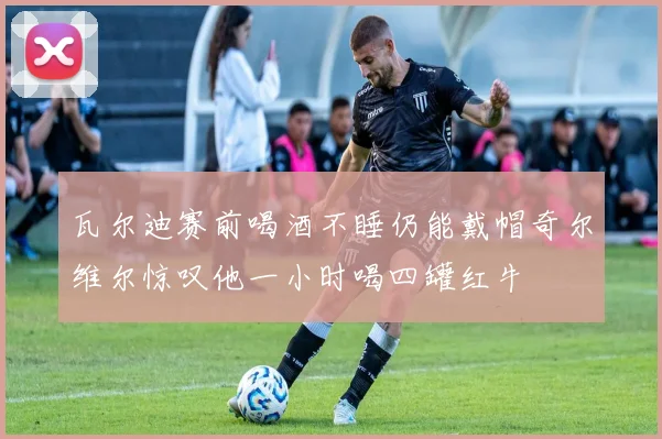 瓦尔迪赛前喝酒不睡仍能戴帽奇尔维尔惊叹他一小时喝四罐红牛