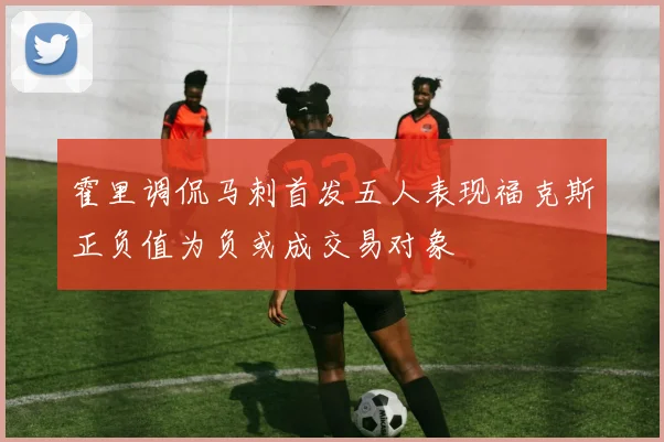 霍里调侃马刺首发五人表现福克斯正负值为负或成交易对象