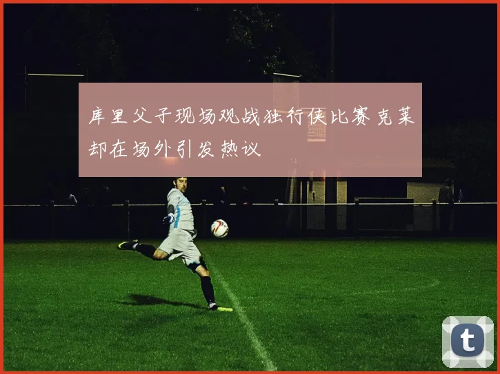 库里父子现场观战独行侠比赛克莱却在场外引发热议
