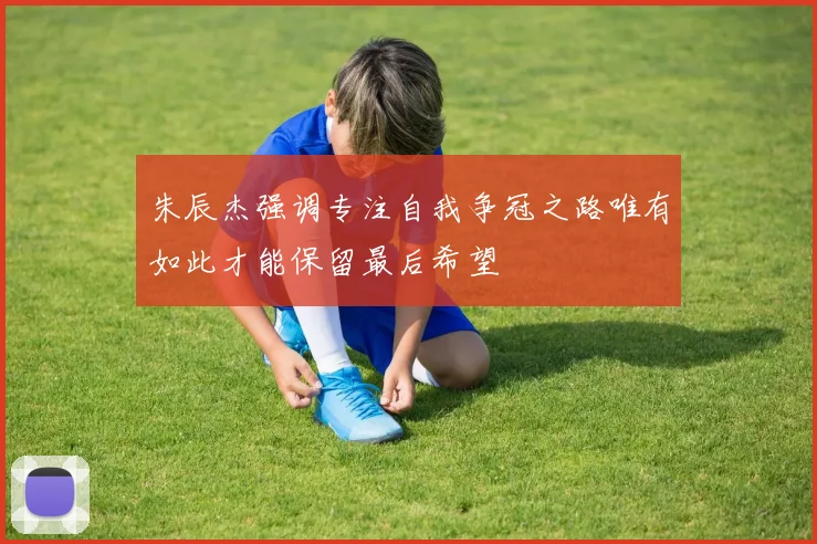 朱辰杰强调专注自我争冠之路唯有如此才能保留最后希望