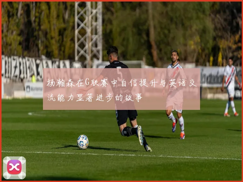 杨瀚森在G联赛中自信提升与英语交流能力显著进步的故事
