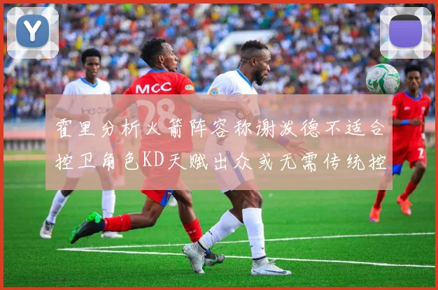 霍里分析火箭阵容称谢泼德不适合控卫角色KD天赋出众或无需传统控卫