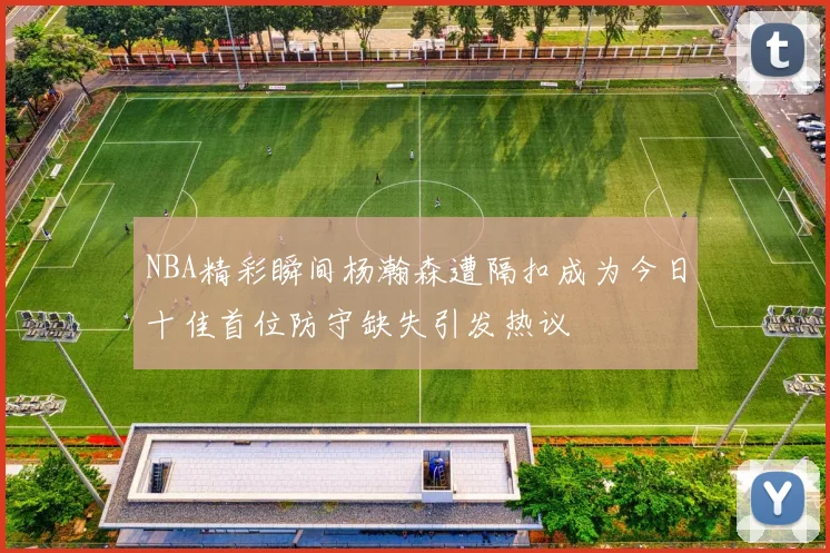 NBA精彩瞬间杨瀚森遭隔扣成为今日十佳首位防守缺失引发热议