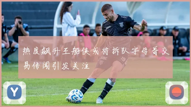 热度飙升王船侠或将拆队字母哥交易传闻引发关注
