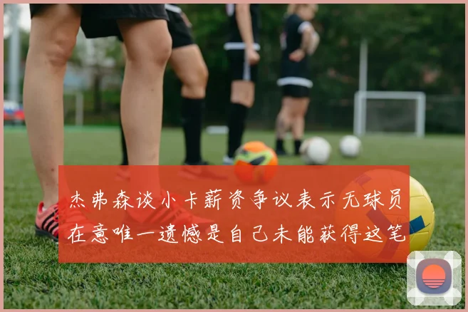 杰弗森谈小卡薪资争议表示无球员在意唯一遗憾是自己未能获得这笔钱
