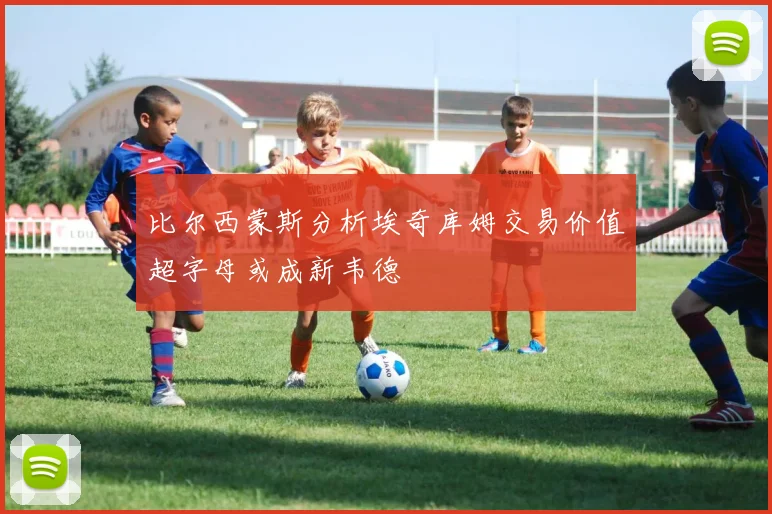 比尔西蒙斯分析埃奇库姆交易价值超字母或成新韦德