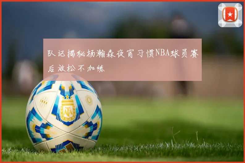 队记揭秘杨瀚森夜宵习惯NBA球员赛后放松不加练