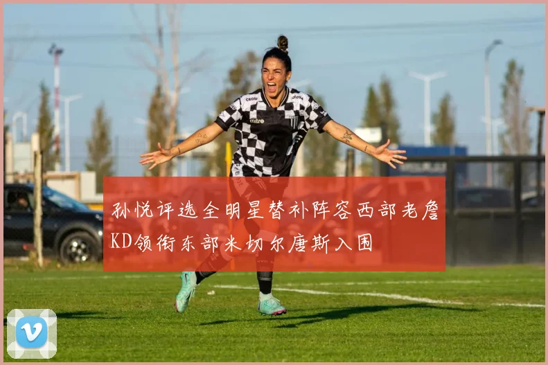 孙悦评选全明星替补阵容西部老詹KD领衔东部米切尔唐斯入围