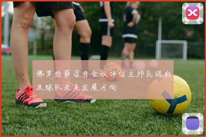 佛罗伦萨召开会议评估主帅瓦诺利及球队未来发展方向