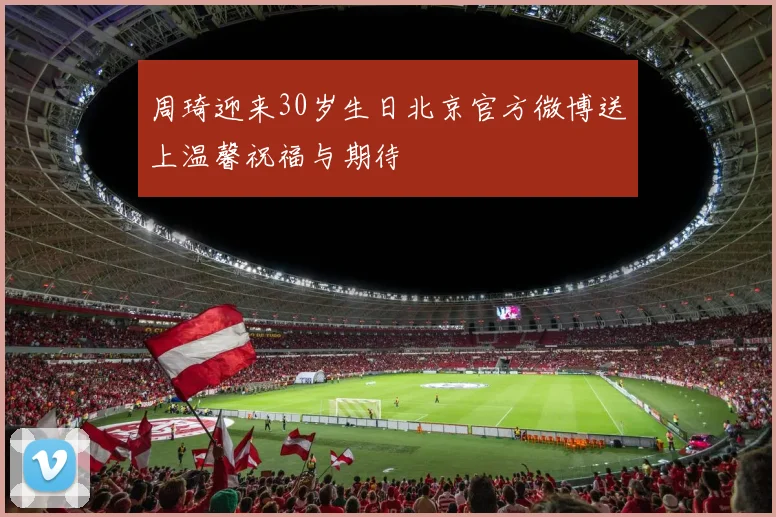周琦迎来30岁生日北京官方微博送上温馨祝福与期待