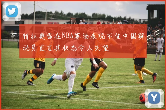 特拉奥雷在NBA赛场表现不佳中国解说员直言其状态令人失望