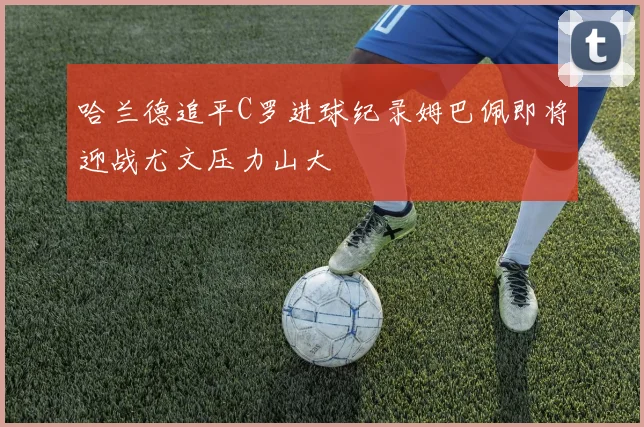 哈兰德追平C罗进球纪录姆巴佩即将迎战尤文压力山大