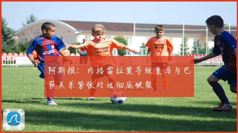 阿斯报：内格雷拉案导致皇马与巴萨关系紧张对话彻底破裂