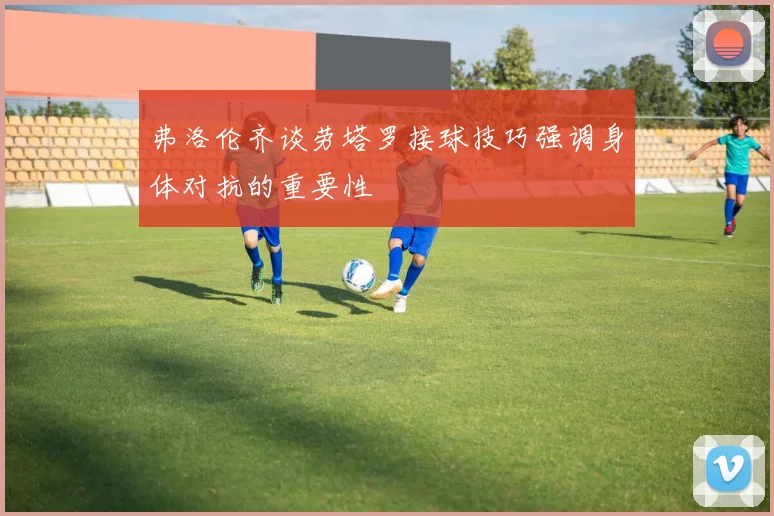 弗洛伦齐谈劳塔罗接球技巧强调身体对抗的重要性