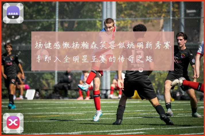 杨健感慨杨瀚森笑容似姚明新秀赛季即入全明星正赛的传奇之路