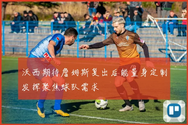 沃西期待詹姆斯复出后能量身定制发挥聚焦球队需求