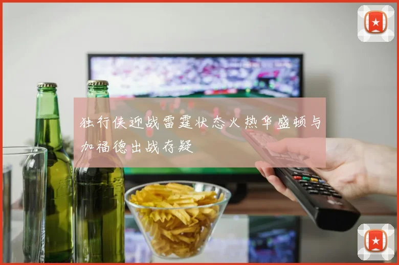 独行侠迎战雷霆状态火热华盛顿与加福德出战存疑