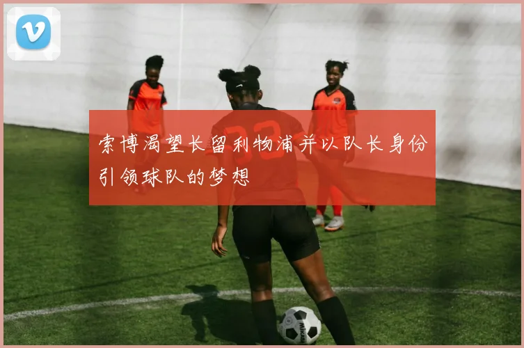 索博渴望长留利物浦并以队长身份引领球队的梦想