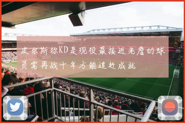 皮尔斯称KD是现役最接近老詹的球员需再战十年方能追赶成就