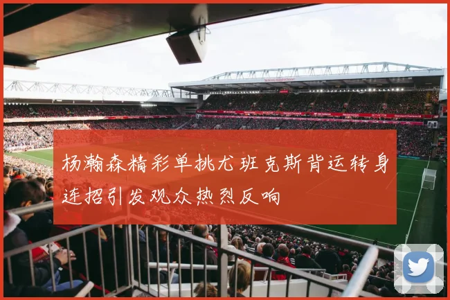 杨瀚森精彩单挑尤班克斯背运转身连招引发观众热烈反响