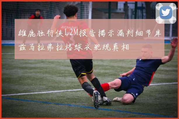 雄鹿独行侠L2M报告揭示漏判细节库兹马拉弗拉格球衣犯规真相