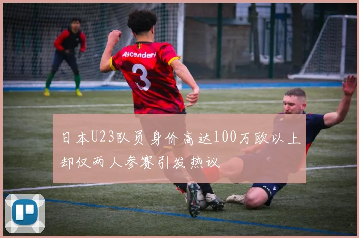 日本U23队员身价高达100万欧以上却仅两人参赛引发热议