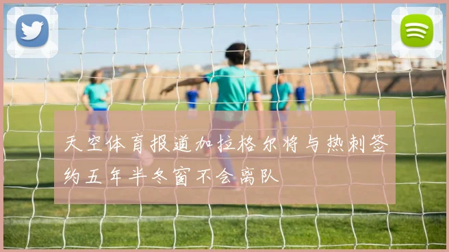 天空体育报道加拉格尔将与热刺签约五年半冬窗不会离队