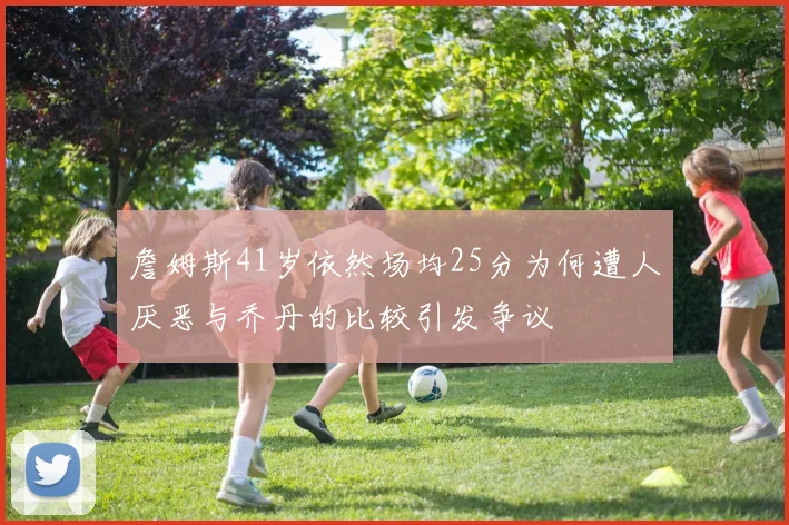 詹姆斯41岁依然场均25分为何遭人厌恶与乔丹的比较引发争议