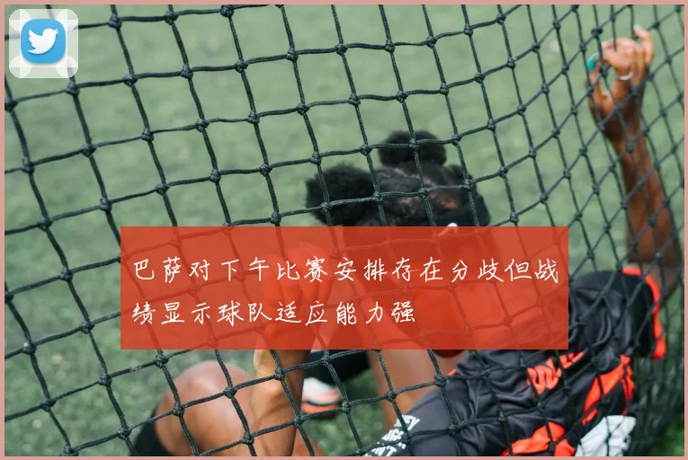 巴萨对下午比赛安排存在分歧但战绩显示球队适应能力强