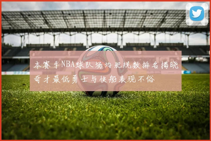 本赛季NBA球队场均犯规数排名揭晓奇才最低勇士与快船表现不俗