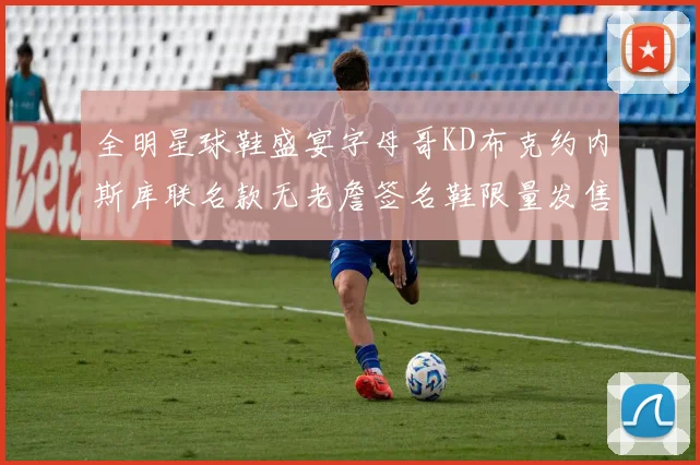 全明星球鞋盛宴字母哥KD布克约内斯库联名款无老詹签名鞋限量发售