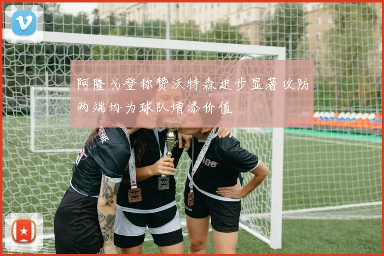 阿隆戈登称赞沃特森进步显著攻防两端均为球队增添价值