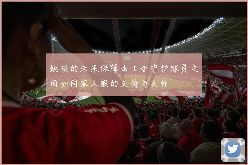 姚明的未来保障由工会守护球员之间如同家人般的支持与关怀