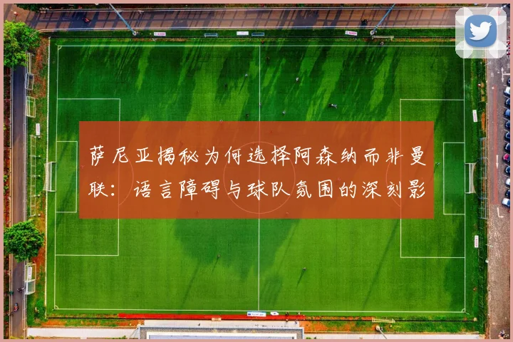 萨尼亚揭秘为何选择阿森纳而非曼联：语言障碍与球队氛围的深刻影响