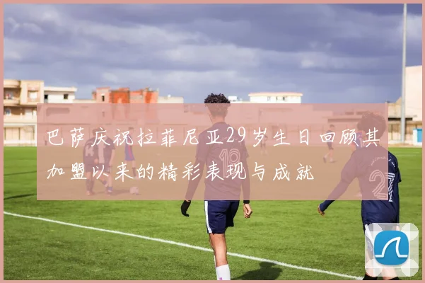 巴萨庆祝拉菲尼亚29岁生日回顾其加盟以来的精彩表现与成就