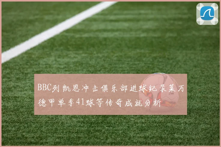 BBC列凯恩冲击俱乐部进球纪录莱万德甲单季41球等传奇成就分析
