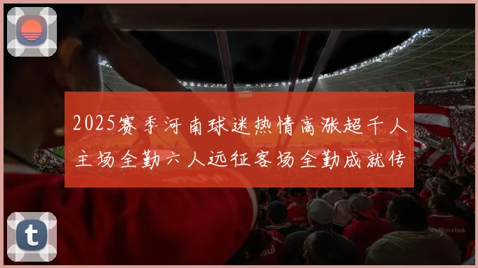 2025赛季河南球迷热情高涨超千人主场全勤六人远征客场全勤成就传奇