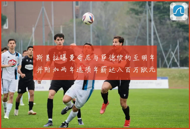 斯基拉曝曼奇尼与萨德续约至明年并附加两年选项年薪达八百万欧元