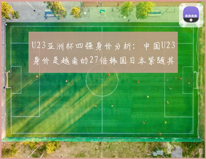U23亚洲杯四强身价分析：中国U23身价是越南的27倍韩国日本紧随其后