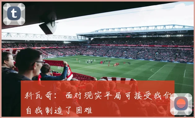 科瓦奇：面对现实平局可接受我们自我制造了困难