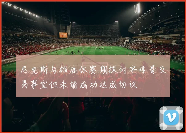 尼克斯与雄鹿休赛期探讨字母哥交易事宜但未能成功达成协议