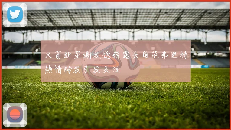 火箭新星谢泼德崭露头角范弗里特热情转发引发关注