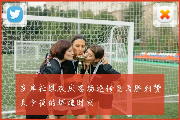 多库社媒欢庆客场逆转皇马胜利赞美今夜的辉煌时刻