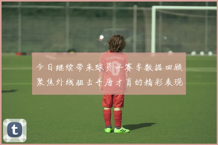 今日继续带来球员半赛季数据回顾聚焦外线狙击手唐才育的精彩表现与成长